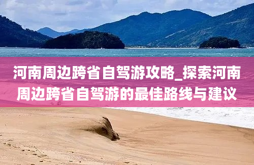 河南周边跨省自驾游攻略_探索河南周边跨省自驾游的最佳路线与建议