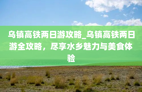 乌镇高铁两日游攻略_乌镇高铁两日游全攻略，尽享水乡魅力与美食体验