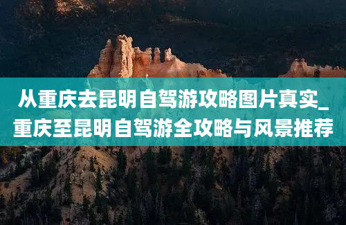 从重庆去昆明自驾游攻略图片真实_重庆至昆明自驾游全攻略与风景推荐