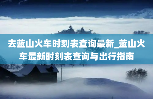 去蓝山火车时刻表查询最新_蓝山火车最新时刻表查询与出行指南