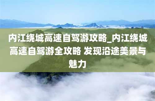 内江绕城高速自驾游攻略_内江绕城高速自驾游全攻略 发现沿途美景与魅力