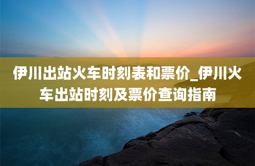 伊川出站火车时刻表和票价_伊川火车出站时刻及票价查询指南