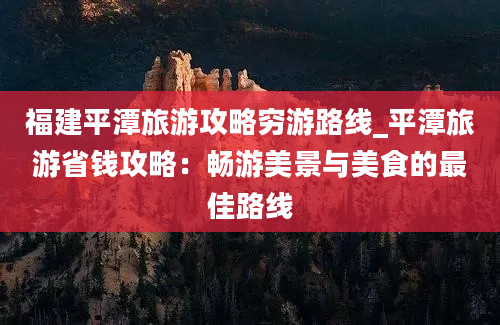 福建平潭旅游攻略穷游路线_平潭旅游省钱攻略：畅游美景与美食的最佳路线