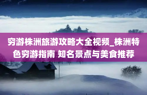 穷游株洲旅游攻略大全视频_株洲特色穷游指南 知名景点与美食推荐