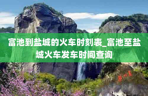 富池到盐城的火车时刻表_富池至盐城火车发车时间查询