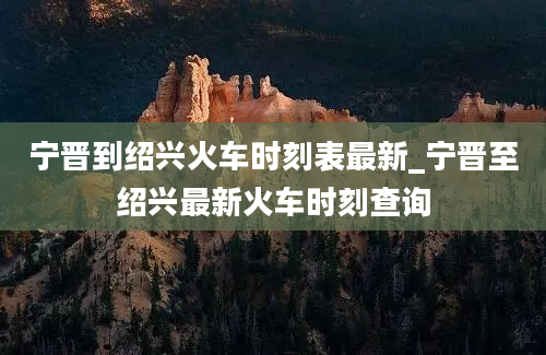 宁晋到绍兴火车时刻表最新_宁晋至绍兴最新火车时刻查询