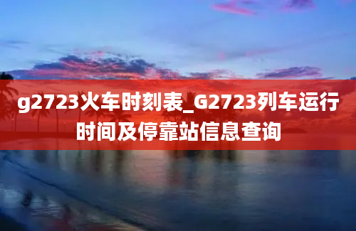 g2723火车时刻表_G2723列车运行时间及停靠站信息查询