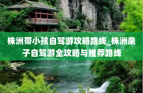 株洲带小孩自驾游攻略路线_株洲亲子自驾游全攻略与推荐路线