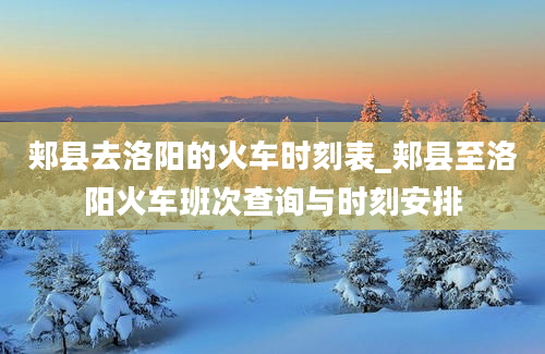 郏县去洛阳的火车时刻表_郏县至洛阳火车班次查询与时刻安排