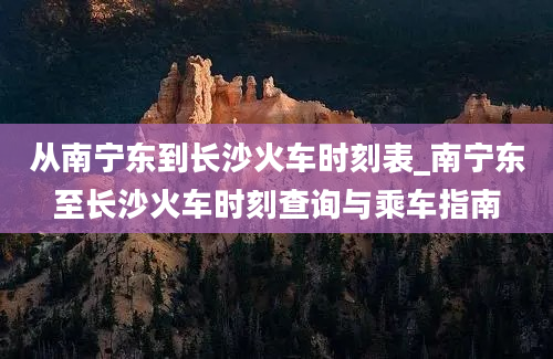 从南宁东到长沙火车时刻表_南宁东至长沙火车时刻查询与乘车指南