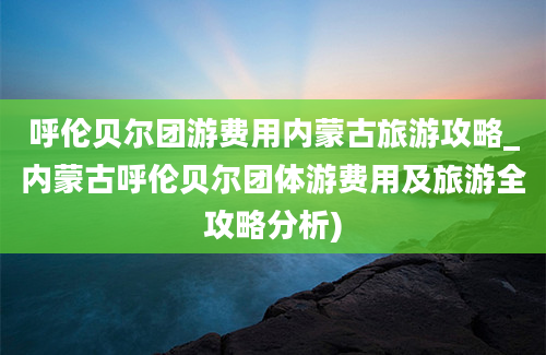 呼伦贝尔团游费用内蒙古旅游攻略_内蒙古呼伦贝尔团体游费用及旅游全攻略分析)