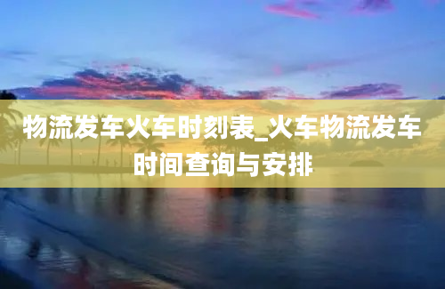 物流发车火车时刻表_火车物流发车时间查询与安排