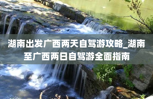 湖南出发广西两天自驾游攻略_湖南至广西两日自驾游全面指南