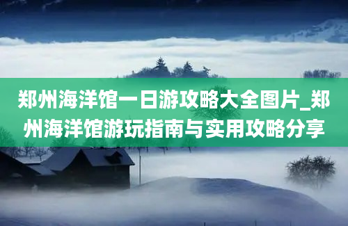 郑州海洋馆一日游攻略大全图片_郑州海洋馆游玩指南与实用攻略分享