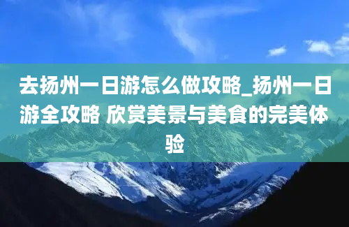 去扬州一日游怎么做攻略_扬州一日游全攻略 欣赏美景与美食的完美体验