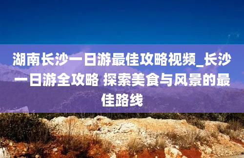 湖南长沙一日游最佳攻略视频_长沙一日游全攻略 探索美食与风景的最佳路线