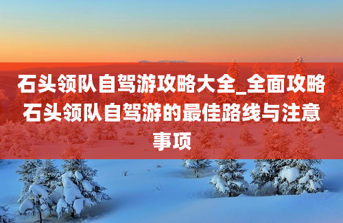 石头领队自驾游攻略大全_全面攻略石头领队自驾游的最佳路线与注意事项