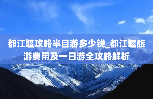 都江堰攻略半目游多少钱_都江堰旅游费用及一日游全攻略解析