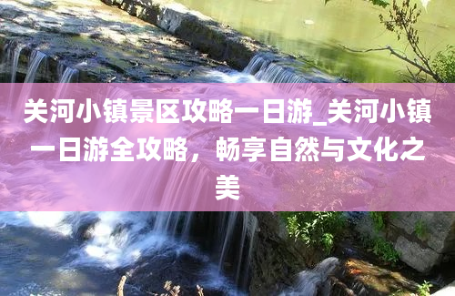 关河小镇景区攻略一日游_关河小镇一日游全攻略，畅享自然与文化之美