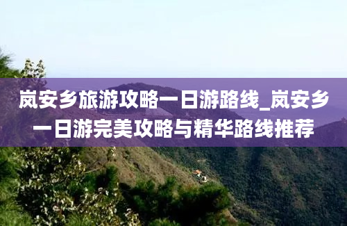 岚安乡旅游攻略一日游路线_岚安乡一日游完美攻略与精华路线推荐