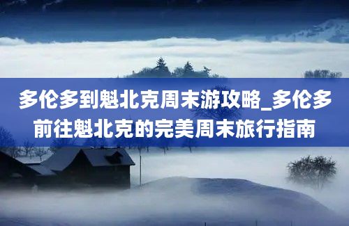 多伦多到魁北克周末游攻略_多伦多前往魁北克的完美周末旅行指南