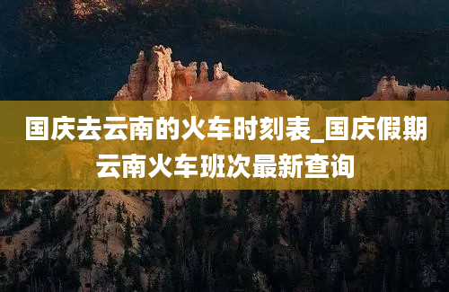 国庆去云南的火车时刻表_国庆假期云南火车班次最新查询