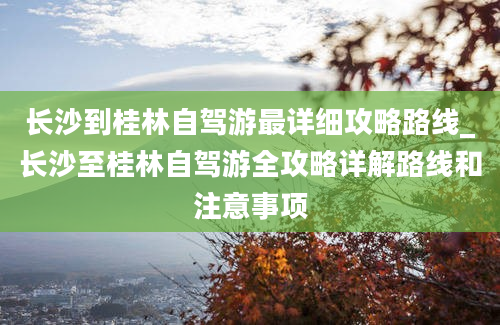 长沙到桂林自驾游最详细攻略路线_长沙至桂林自驾游全攻略详解路线和注意事项