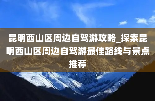 昆明西山区周边自驾游攻略_探索昆明西山区周边自驾游最佳路线与景点推荐