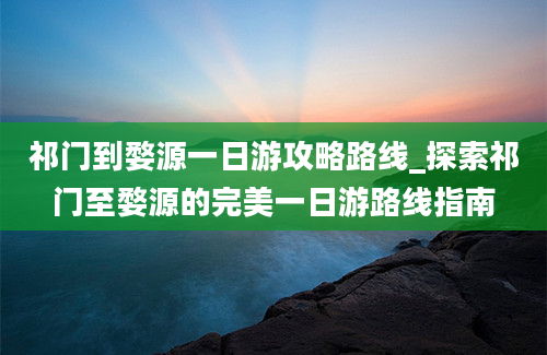 祁门到婺源一日游攻略路线_探索祁门至婺源的完美一日游路线指南