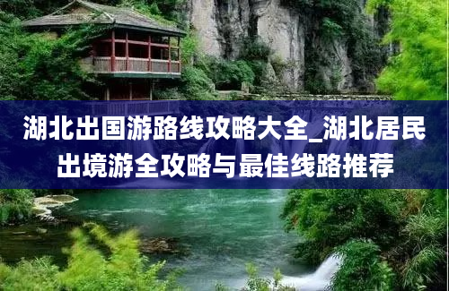 湖北出国游路线攻略大全_湖北居民出境游全攻略与最佳线路推荐