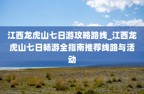 江西龙虎山七日游攻略路线_江西龙虎山七日畅游全指南推荐线路与活动