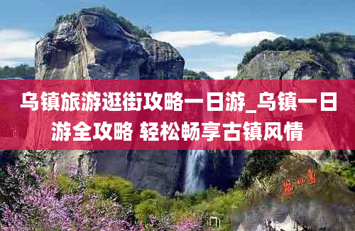 乌镇旅游逛街攻略一日游_乌镇一日游全攻略 轻松畅享古镇风情