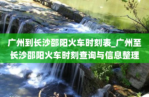 广州到长沙邵阳火车时刻表_广州至长沙邵阳火车时刻查询与信息整理