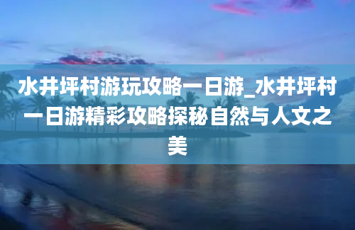 水井坪村游玩攻略一日游_水井坪村一日游精彩攻略探秘自然与人文之美