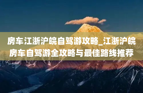 房车江浙沪皖自驾游攻略_江浙沪皖房车自驾游全攻略与最佳路线推荐