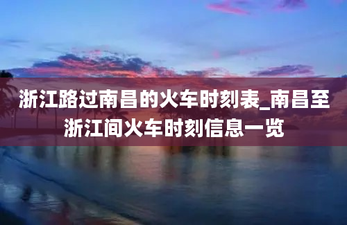 浙江路过南昌的火车时刻表_南昌至浙江间火车时刻信息一览