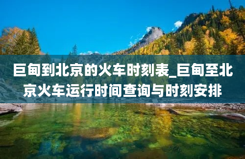 巨甸到北京的火车时刻表_巨甸至北京火车运行时间查询与时刻安排