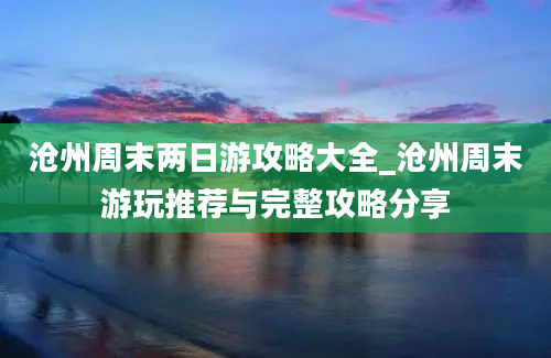 沧州周末两日游攻略大全_沧州周末游玩推荐与完整攻略分享