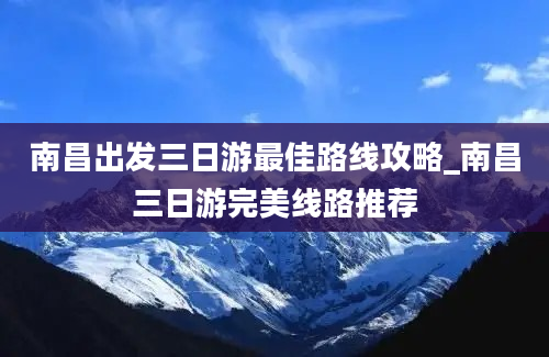 南昌出发三日游最佳路线攻略_南昌三日游完美线路推荐