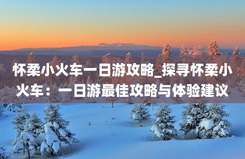 怀柔小火车一日游攻略_探寻怀柔小火车：一日游最佳攻略与体验建议