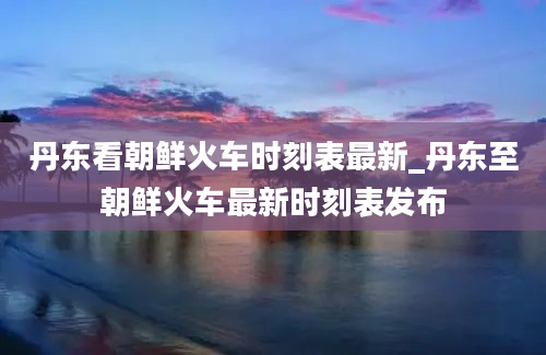 丹东看朝鲜火车时刻表最新_丹东至朝鲜火车最新时刻表发布