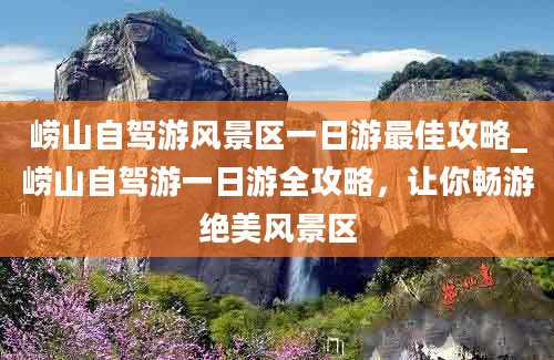 崂山自驾游风景区一日游最佳攻略_崂山自驾游一日游全攻略，让你畅游绝美风景区