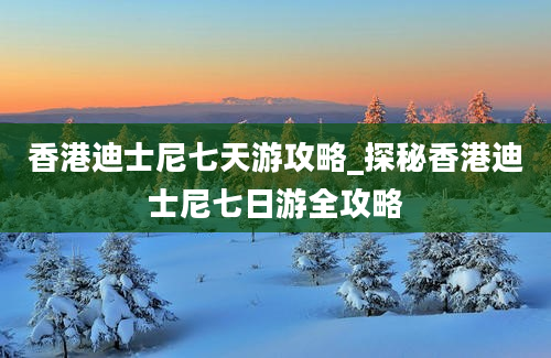 香港迪士尼七天游攻略_探秘香港迪士尼七日游全攻略