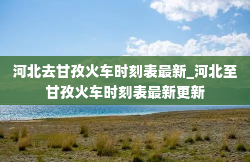 河北去甘孜火车时刻表最新_河北至甘孜火车时刻表最新更新