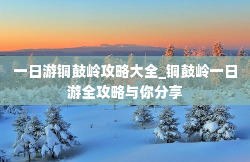 一日游铜鼓岭攻略大全_铜鼓岭一日游全攻略与你分享