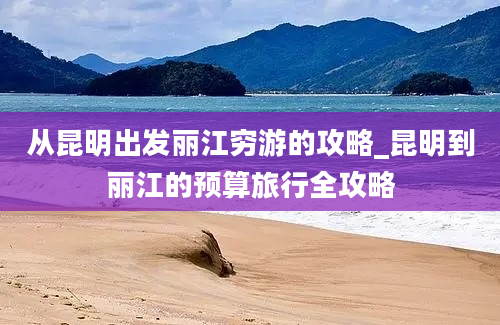 从昆明出发丽江穷游的攻略_昆明到丽江的预算旅行全攻略