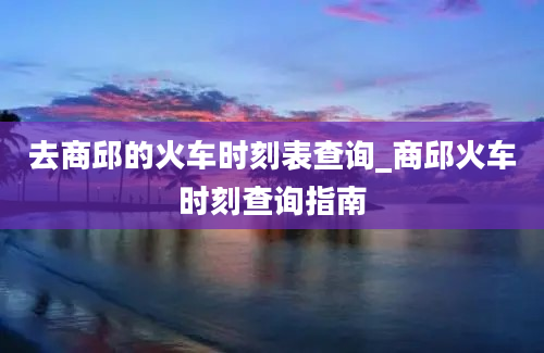 去商邱的火车时刻表查询_商邱火车时刻查询指南