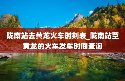 陇南站去黄龙火车时刻表_陇南站至黄龙的火车发车时间查询