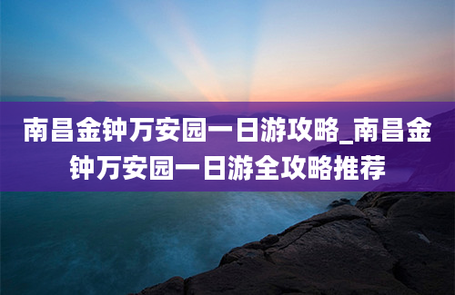 南昌金钟万安园一日游攻略_南昌金钟万安园一日游全攻略推荐