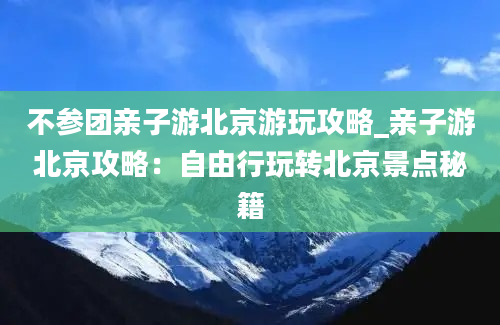 不参团亲子游北京游玩攻略_亲子游北京攻略：自由行玩转北京景点秘籍